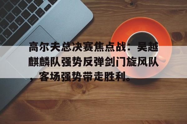 高尔夫总决赛焦点战：吴越麒麟队强势反弹剑门旋风队，客场强势带走胜利。-爱游戏